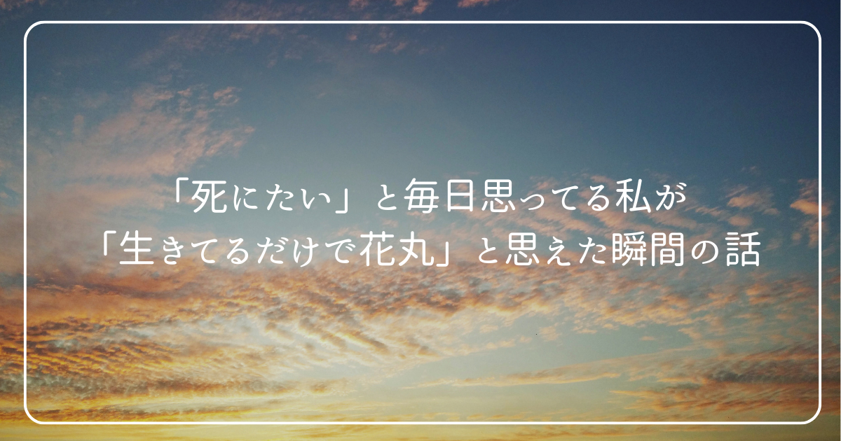 「死にたい」と毎日思ってる私が-「生きてるだけで花丸」と思えた瞬間の話